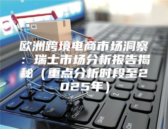 欧洲跨境电商市场洞察：瑞士市场分析报告揭秘重点分析时段至2025年