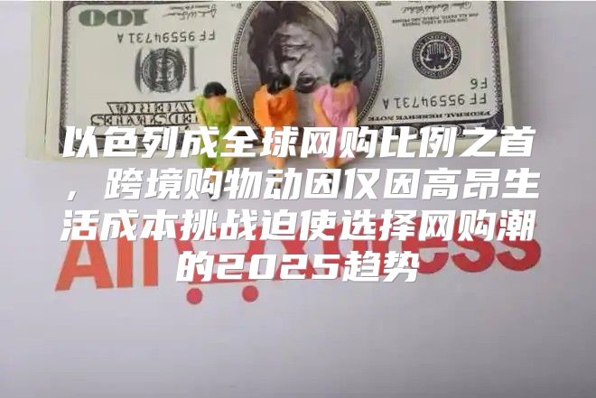 以色列成全球网购比例之首，跨境购物动因仅因高昂生活成本挑战迫使选择网购潮的2025趋势