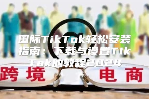 国际TikTok轻松安装指南：下载与设置TikTok的教程2025