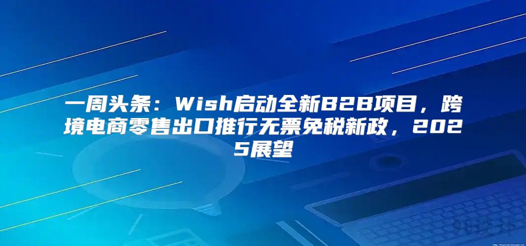 一周头条：Wish启动全新B2B项目，跨境电商零售出口推行无票免税新政，2025展望