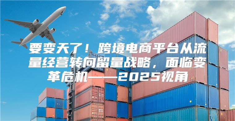 要变天了！跨境电商平台从流量经营转向留量战略，面临变革危机——2025视角