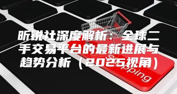 昕锐社深度解析：全球二手交易平台的最新进展与趋势分析2025视角