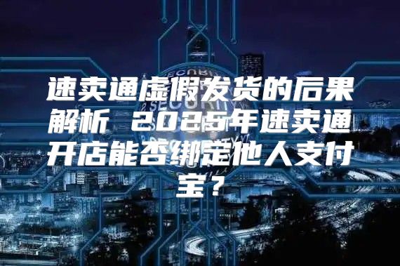 速卖通虚假发货的后果解析 2025年速卖通开店能否绑定他人支付宝？