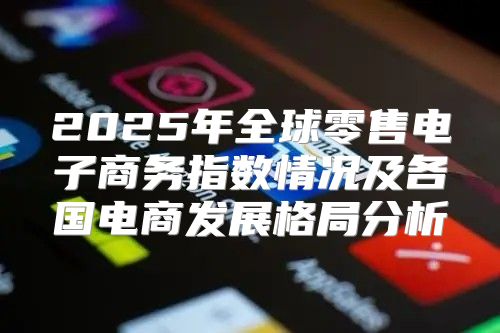 2025年全球零售电子商务指数情况及各国电商发展格局分析
