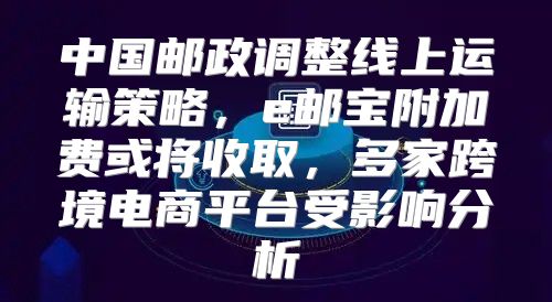 中国邮政调整线上运输策略，e邮宝附加费或将收取，多家跨境电商平台受影响分析