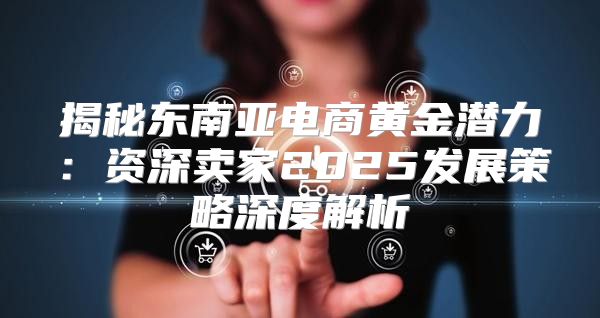 揭秘东南亚电商黄金潜力：资深卖家2025发展策略深度解析