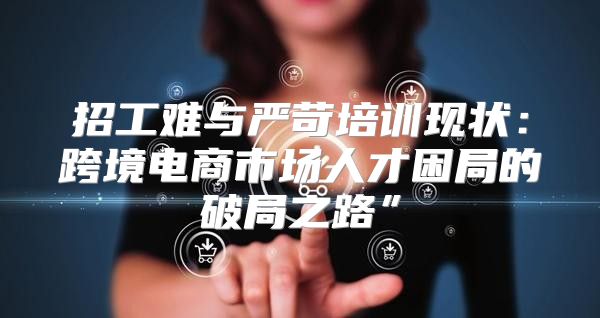 招工难与严苛培训现状：跨境电商市场人才困局的破局之路”