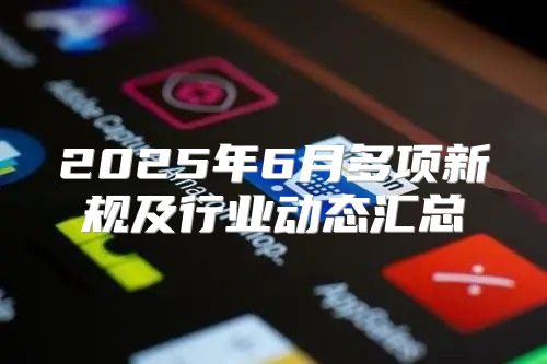 2025年6月多项新规及行业动态汇总