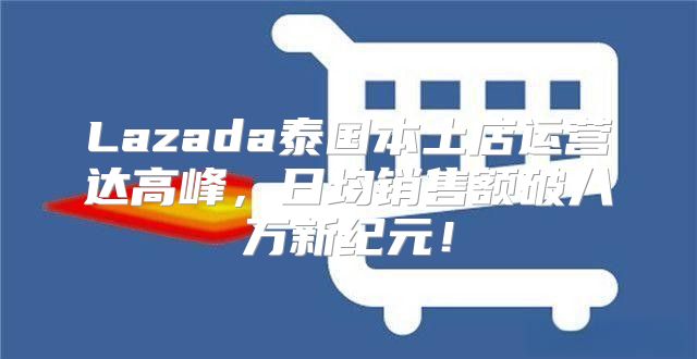 Lazada泰国本土店运营达高峰，日均销售额破八万新纪元！