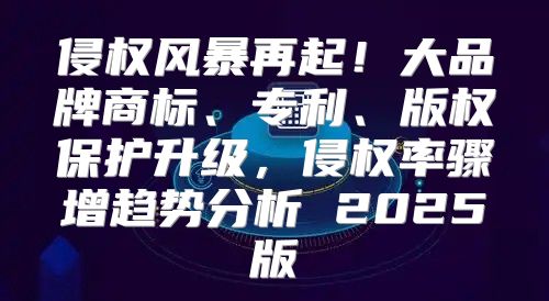 侵权风暴再起！大品牌商标、专利、版权保护升级，侵权率骤增趋势分析 2025版