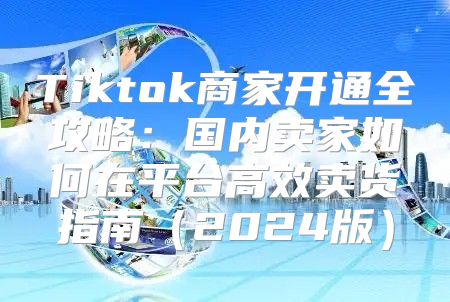 Tiktok商家开通全攻略：国内卖家如何在平台高效卖货指南2025版