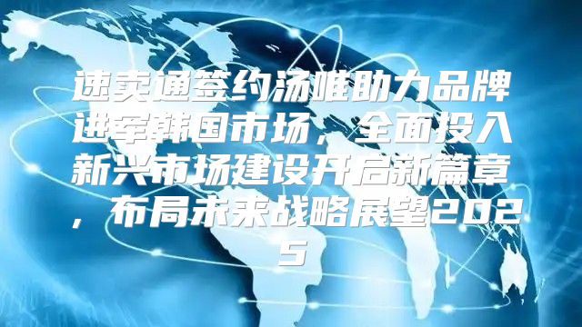 速卖通签约汤唯助力品牌进军韩国市场，全面投入新兴市场建设开启新篇章，布局未来战略展望2025