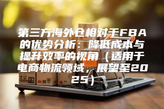 第三方海外仓相对于FBA的优势分析：降低成本与提升效率的视角适用于电商物流领域，展望至2025