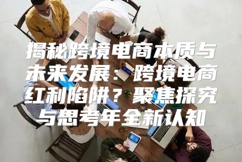 揭秘跨境电商本质与未来发展：跨境电商红利陷阱？聚焦探究与思考年全新认知