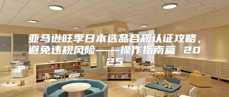 亚马逊旺季日本选品合规认证攻略，避免违规风险——操作指南篇 2025