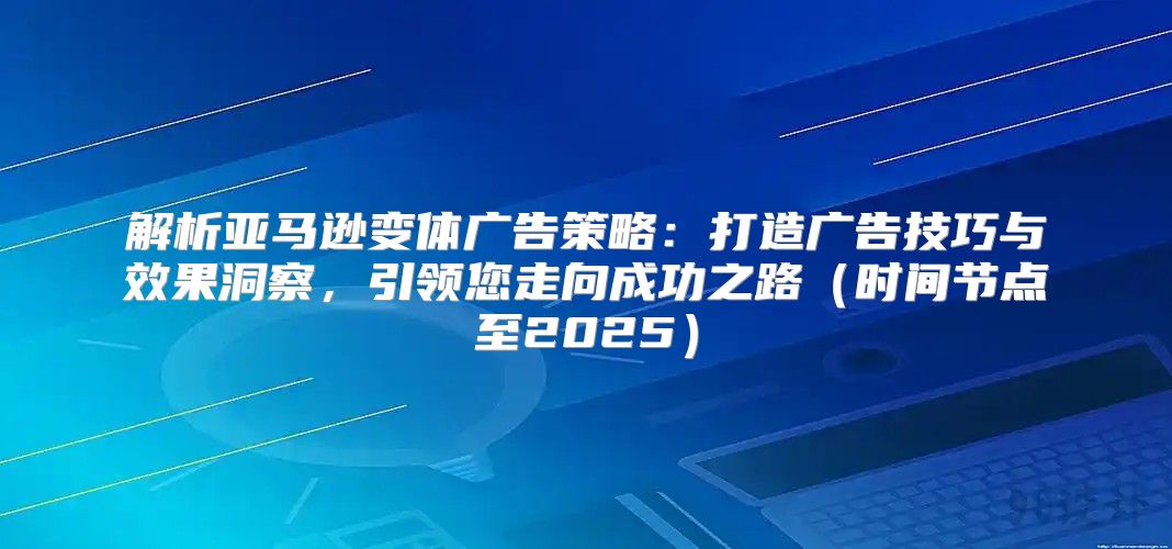 解析亚马逊变体广告策略：打造广告技巧与效果洞察，引领您走向成功之路时间节点至2025