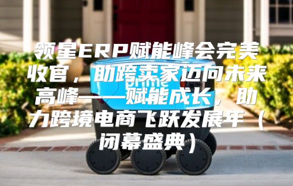 领星ERP赋能峰会完美收官，助跨卖家迈向未来高峰——赋能成长，助力跨境电商飞跃发展年闭幕盛典