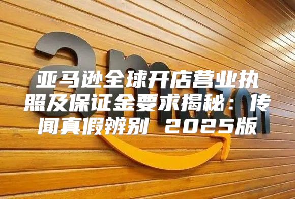 亚马逊全球开店营业执照及保证金要求揭秘：传闻真假辨别 2025版