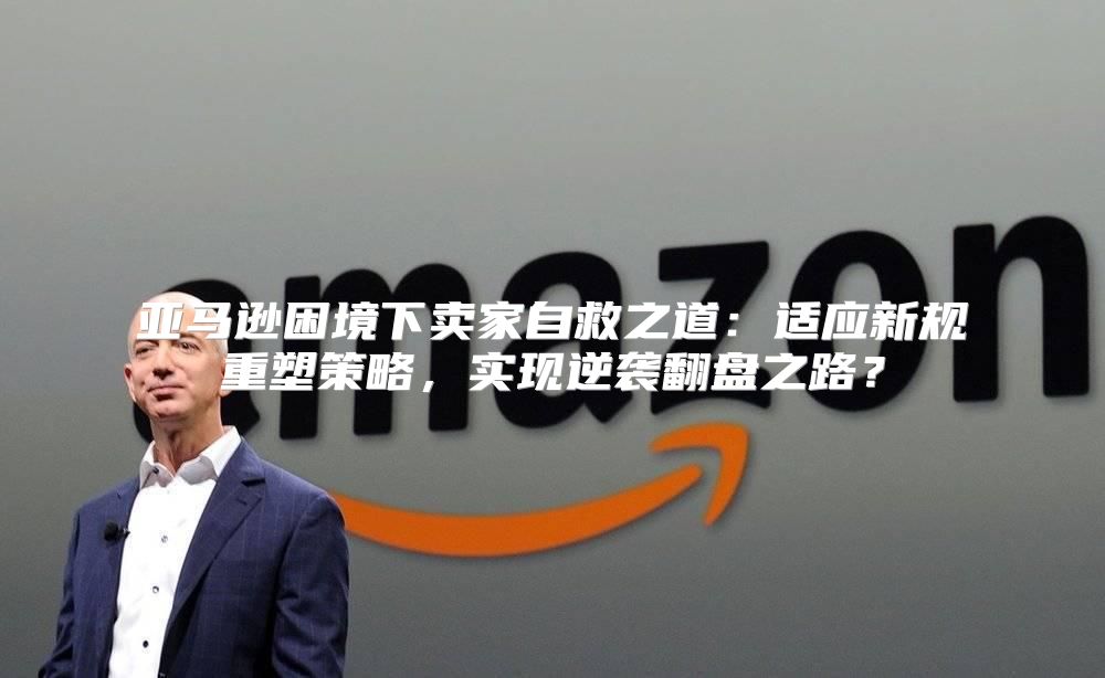 亚马逊困境下卖家自救之道：适应新规重塑策略，实现逆袭翻盘之路？