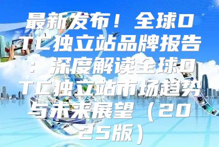 最新发布！全球DTC独立站品牌报告：深度解读全球DTC独立站市场趋势与未来展望2025版