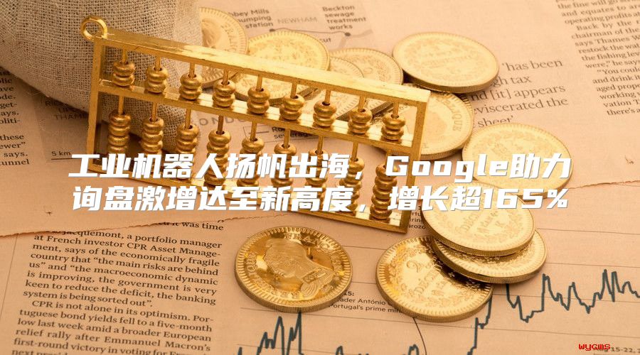 工业机器人扬帆出海，Google助力询盘激增达至新高度，增长超165%