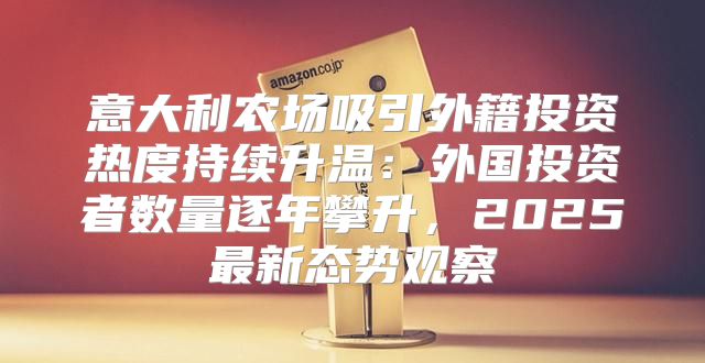 意大利农场吸引外籍投资热度持续升温：外国投资者数量逐年攀升，2025最新态势观察