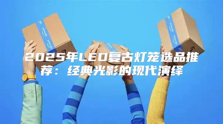 2025年LED复古灯笼选品推荐：经典光影的现代演绎
