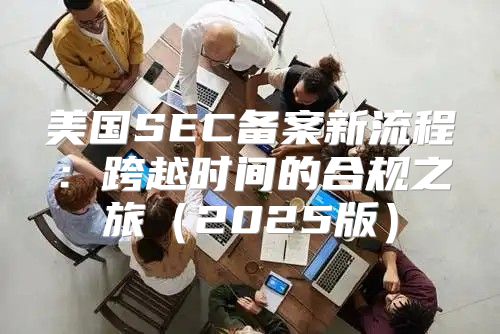 美国SEC备案新流程：跨越时间的合规之旅2025版