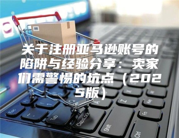 关于注册亚马逊账号的陷阱与经验分享：卖家们需警惕的坑点2025版