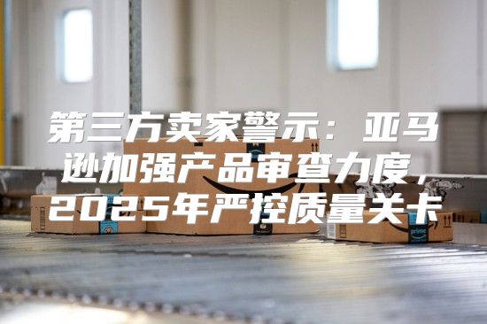 第三方卖家警示：亚马逊加强产品审查力度，2025年严控质量关卡
