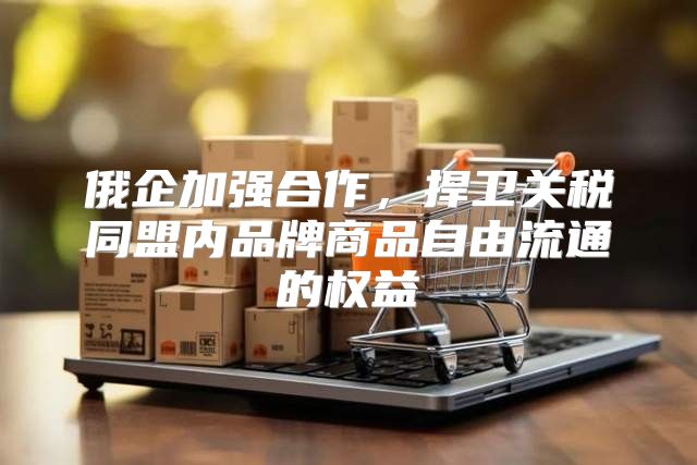 俄企加强合作，捍卫关税同盟内品牌商品自由流通的权益