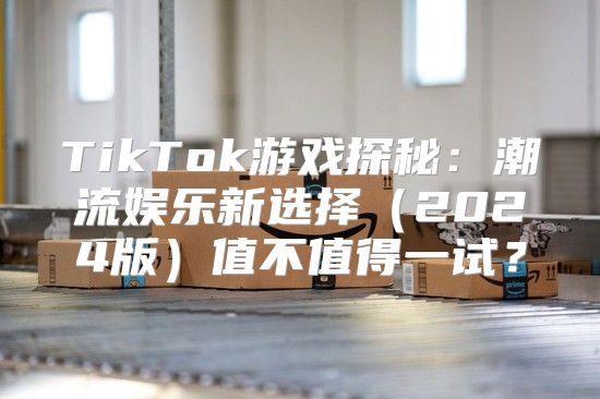 TikTok游戏探秘：潮流娱乐新选择2025版值不值得一试？