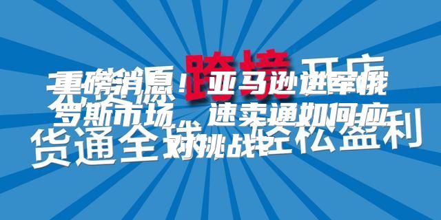 重磅消息！亚马逊进军俄罗斯市场，速卖通如何应对挑战？