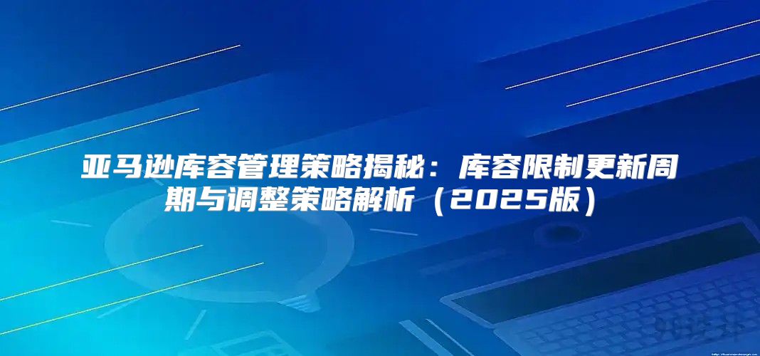 亚马逊库容管理策略揭秘：库容限制更新周期与调整策略解析2025版