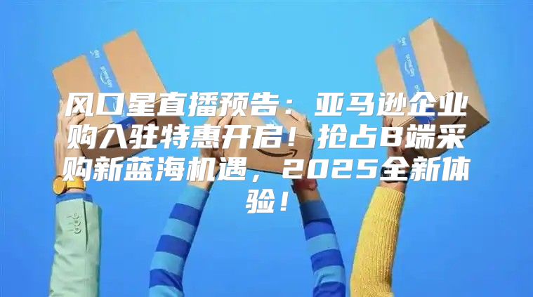 风口星直播预告：亚马逊企业购入驻特惠开启！抢占B端采购新蓝海机遇，2025全新体验！