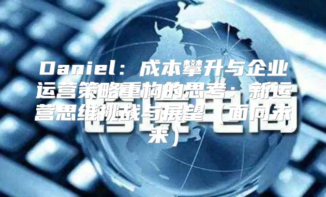 Daniel：成本攀升与企业运营策略重构的思考：新运营思维挑战与展望面向未来