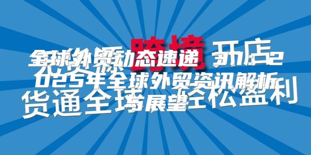 全球外贸动态速递 3.1：2025年全球外贸资讯解析与展望
