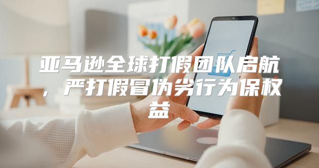 亚马逊全球打假团队启航，严打假冒伪劣行为保权益