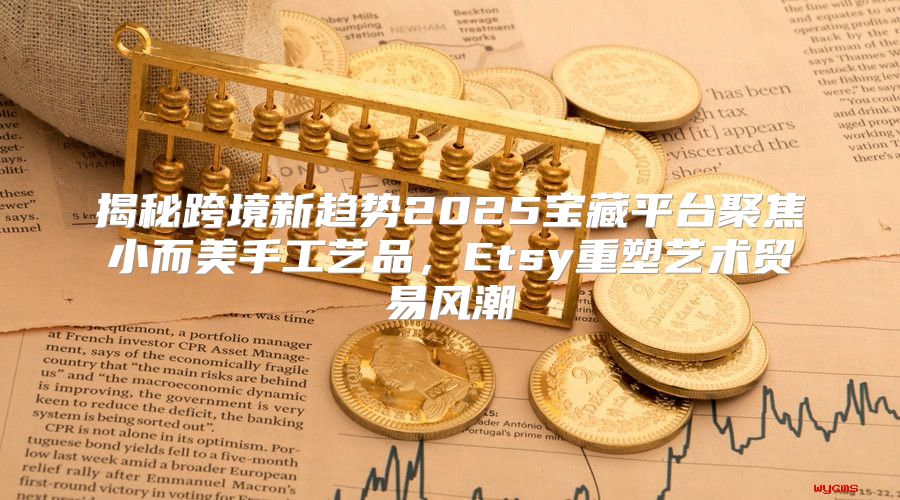 揭秘跨境新趋势2025宝藏平台聚焦小而美手工艺品，Etsy重塑艺术贸易风潮