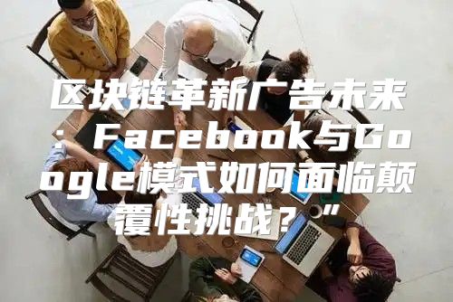 区块链革新广告未来：Facebook与Google模式如何面临颠覆性挑战？”
