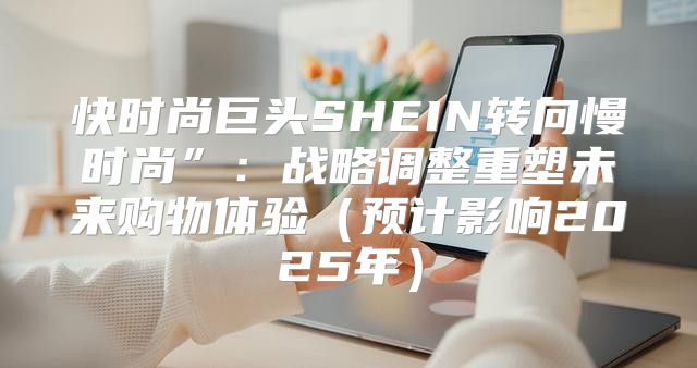 快时尚巨头SHEIN转向慢时尚”：战略调整重塑未来购物体验预计影响2025年