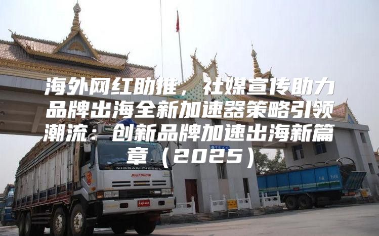 海外网红助推，社媒宣传助力品牌出海全新加速器策略引领潮流：创新品牌加速出海新篇章2025