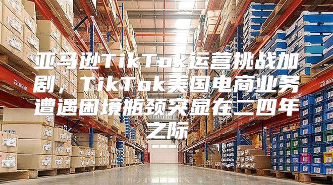亚马逊TikTok运营挑战加剧，TikTok美国电商业务遭遇困境瓶颈突显在二四年之际