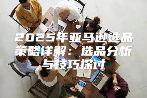 2025年亚马逊选品策略详解：选品分析与技巧探讨