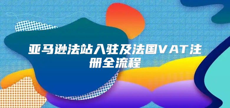亚马逊法站入驻及法国VAT注册全流程