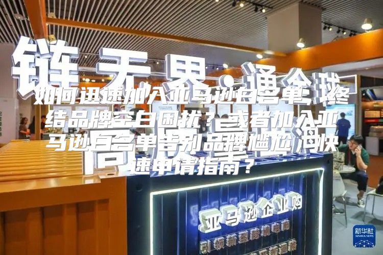 如何迅速加入亚马逊白名单，终结品牌空白困扰？或者加入亚马逊白名单告别品牌尴尬，快速申请指南？