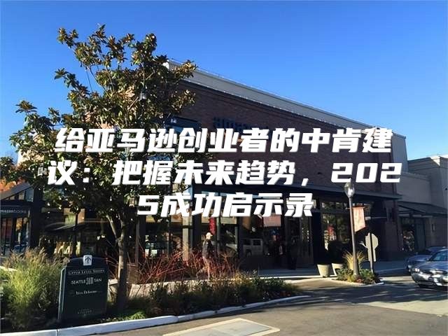给亚马逊创业者的中肯建议：把握未来趋势，2025成功启示录