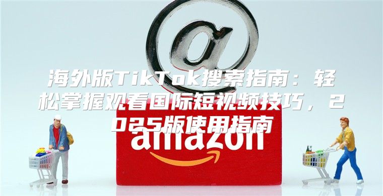 海外版TikTok搜索指南：轻松掌握观看国际短视频技巧，2025版使用指南