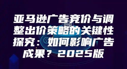 亚马逊广告竞价与调整出价策略的关键性探究：如何影响广告成果？2025版