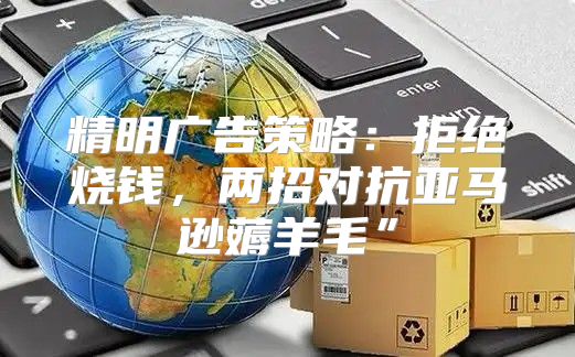 精明广告策略：拒绝烧钱，两招对抗亚马逊薅羊毛”